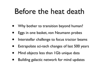 Before the heat death
•    Why bother to transition beyond human?
•    Eggs in one basket, von Neumann probes
•    Interstellar challenge to focus tractor beams
•    Extrapolate sci-tech changes of last 500 years
•    Mind objects less than 1Gb unique data
•    Building galactic network for mind updates
 