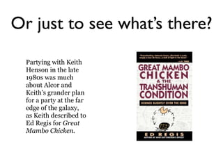 Or just to see what’s there?
  Partying with Keith
  Henson in the late
  1980s was much
  about Alcor and
  Keith’s grander plan
  for a party at the far
  edge of the galaxy,
  as Keith described to
  Ed Regis for Great
  Mambo Chicken.
 