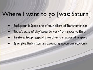 Where I want to go [was: Saturn]
  •   Background: Space one of four pillars of Transhumanism

  •   Today’s state of play:Value delivery from space to Earth

  •   Barriers: Escaping gravity well, humans exposed in space

  •   Synergies: Bulk materials, autonomy spectrum, economy
 