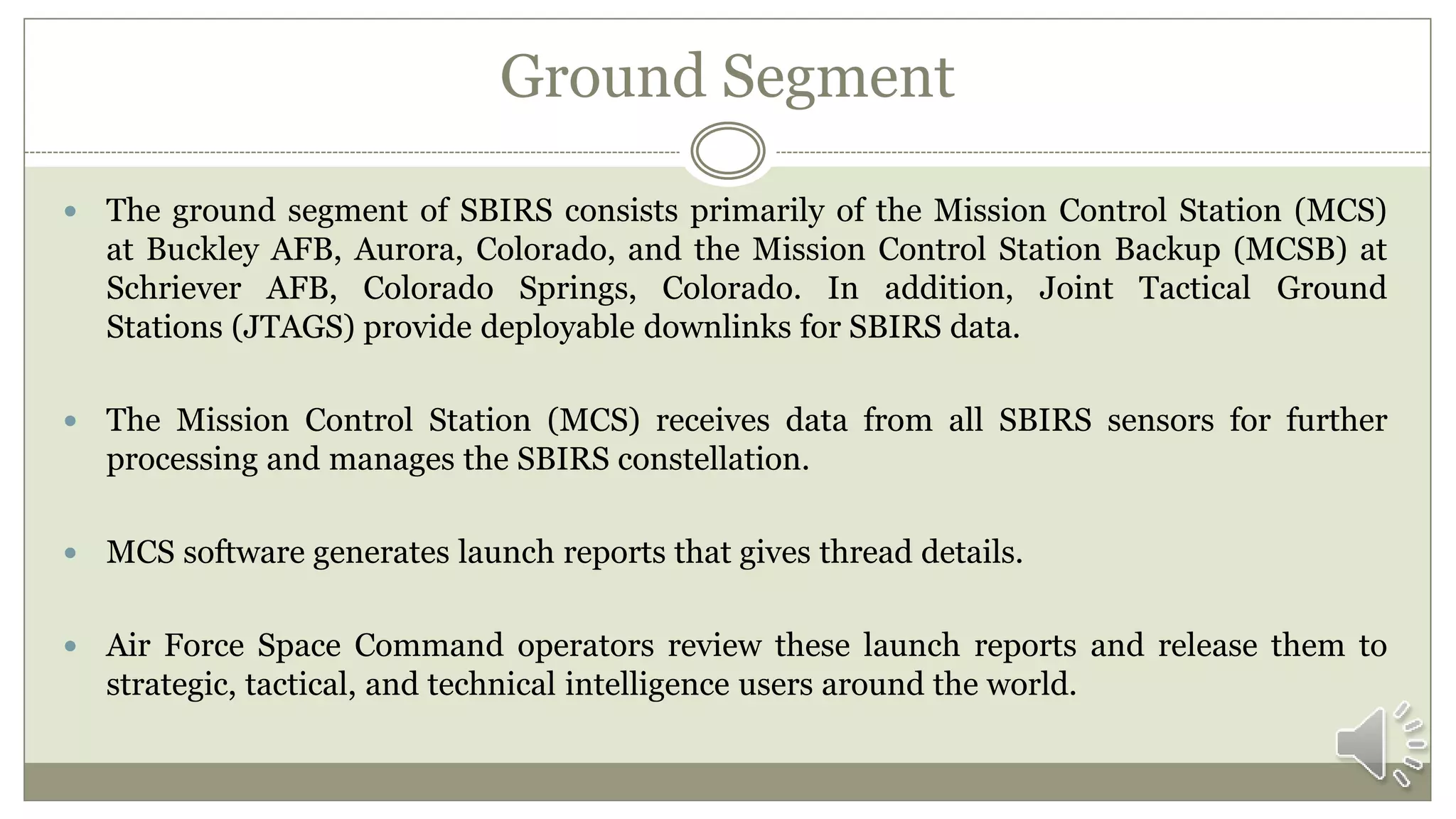 Ground Segment
 The ground segment of SBIRS consists primarily of the Mission Control Station (MCS)
at Buckley AFB, Aurora, Colorado, and the Mission Control Station Backup (MCSB) at
Schriever AFB, Colorado Springs, Colorado. In addition, Joint Tactical Ground
Stations (JTAGS) provide deployable downlinks for SBIRS data.
 The Mission Control Station (MCS) receives data from all SBIRS sensors for further
processing and manages the SBIRS constellation.
 MCS software generates launch reports that gives thread details.
 Air Force Space Command operators review these launch reports and release them to
strategic, tactical, and technical intelligence users around the world.
 