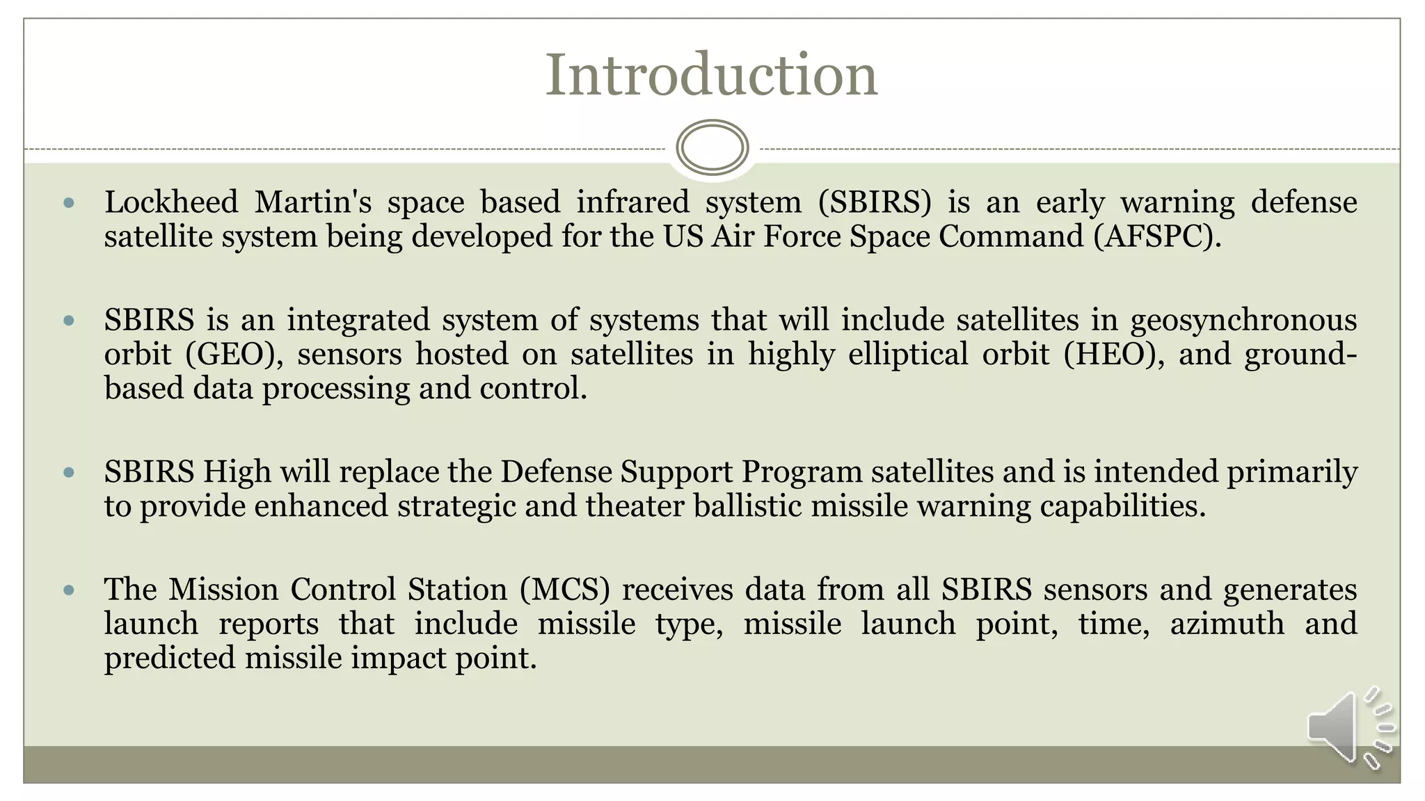 Introduction
 Lockheed Martin's space based infrared system (SBIRS) is an early warning defense
satellite system being developed for the US Air Force Space Command (AFSPC).
 SBIRS is an integrated system of systems that will include satellites in geosynchronous
orbit (GEO), sensors hosted on satellites in highly elliptical orbit (HEO), and ground-
based data processing and control.
 SBIRS High will replace the Defense Support Program satellites and is intended primarily
to provide enhanced strategic and theater ballistic missile warning capabilities.
 The Mission Control Station (MCS) receives data from all SBIRS sensors and generates
launch reports that include missile type, missile launch point, time, azimuth and
predicted missile impact point.
 