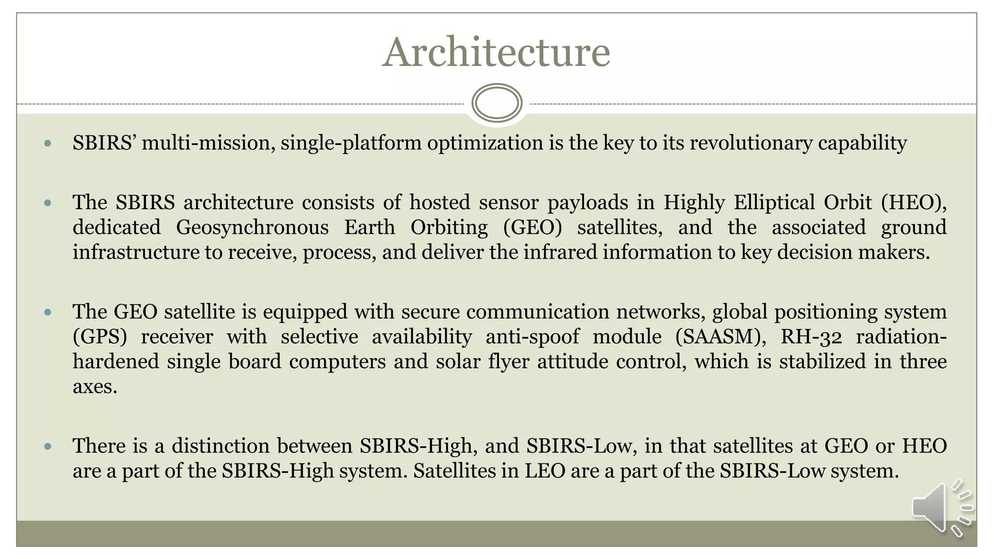 Architecture
 SBIRS’ multi-mission, single-platform optimization is the key to its revolutionary capability
 The SBIRS architecture consists of hosted sensor payloads in Highly Elliptical Orbit (HEO),
dedicated Geosynchronous Earth Orbiting (GEO) satellites, and the associated ground
infrastructure to receive, process, and deliver the infrared information to key decision makers.
 The GEO satellite is equipped with secure communication networks, global positioning system
(GPS) receiver with selective availability anti-spoof module (SAASM), RH-32 radiation-
hardened single board computers and solar flyer attitude control, which is stabilized in three
axes.
 There is a distinction between SBIRS-High, and SBIRS-Low, in that satellites at GEO or HEO
are a part of the SBIRS-High system. Satellites in LEO are a part of the SBIRS-Low system.
 