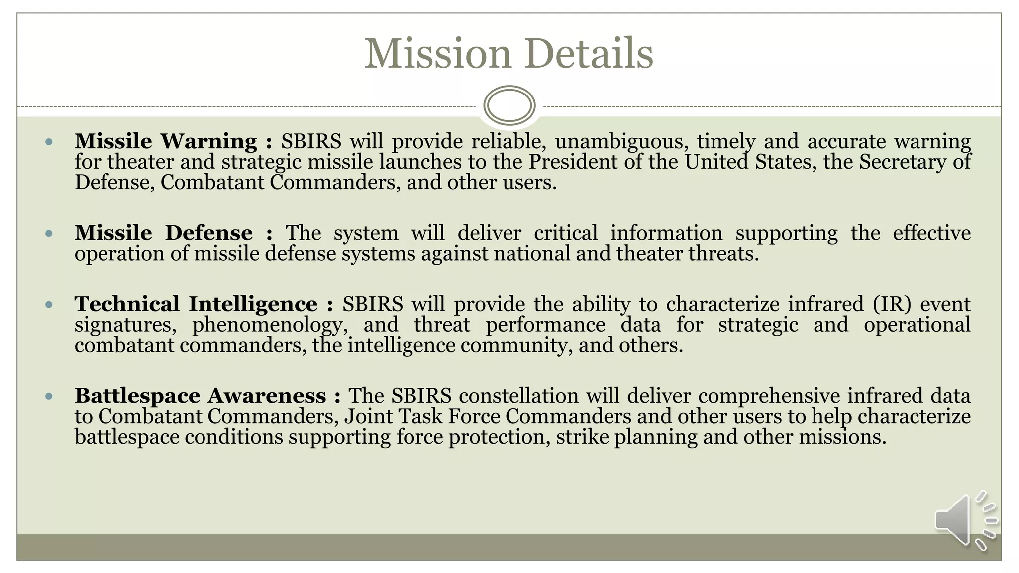 Mission Details
 Missile Warning : SBIRS will provide reliable, unambiguous, timely and accurate warning
for theater and strategic missile launches to the President of the United States, the Secretary of
Defense, Combatant Commanders, and other users.
 Missile Defense : The system will deliver critical information supporting the effective
operation of missile defense systems against national and theater threats.
 Technical Intelligence : SBIRS will provide the ability to characterize infrared (IR) event
signatures, phenomenology, and threat performance data for strategic and operational
combatant commanders, the intelligence community, and others.
 Battlespace Awareness : The SBIRS constellation will deliver comprehensive infrared data
to Combatant Commanders, Joint Task Force Commanders and other users to help characterize
battlespace conditions supporting force protection, strike planning and other missions.
 