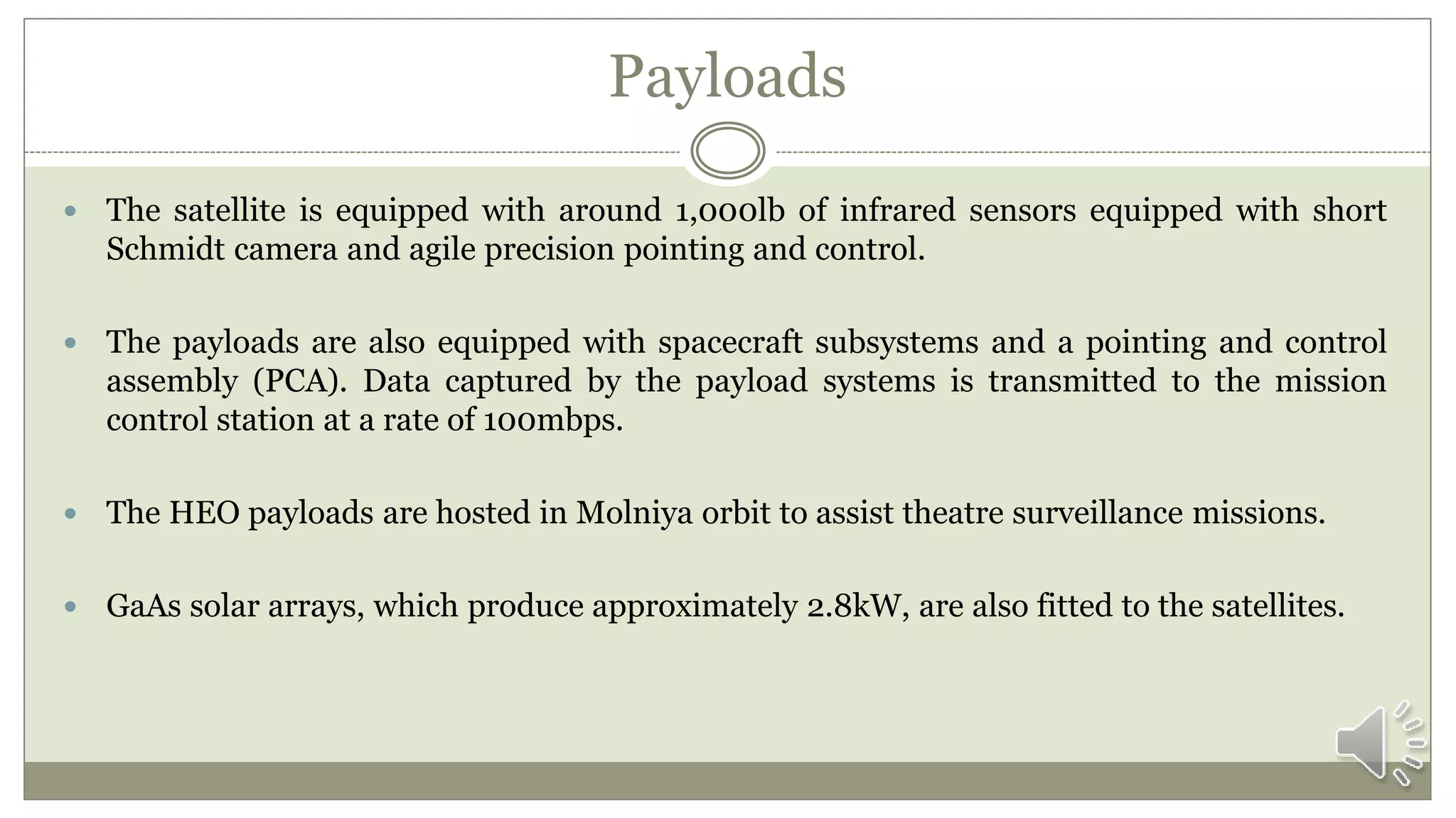 Payloads
 The satellite is equipped with around 1,000lb of infrared sensors equipped with short
Schmidt camera and agile precision pointing and control.
 The payloads are also equipped with spacecraft subsystems and a pointing and control
assembly (PCA). Data captured by the payload systems is transmitted to the mission
control station at a rate of 100mbps.
 The HEO payloads are hosted in Molniya orbit to assist theatre surveillance missions.
 GaAs solar arrays, which produce approximately 2.8kW, are also fitted to the satellites.
 