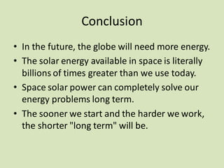 Conclusion
• In the future, the globe will need more energy.
• The solar energy available in space is literally
billions of times greater than we use today.
• Space solar power can completely solve our
energy problems long term.
• The sooner we start and the harder we work,
the shorter "long term" will be.
 