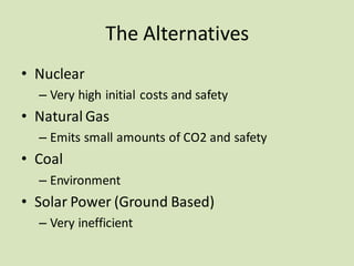 The Alternatives
• Nuclear
– Very high initial costs and safety
• Natural Gas
– Emits small amounts of CO2 and safety
• Coal
– Environment
• Solar Power (Ground Based)
– Very inefficient
 