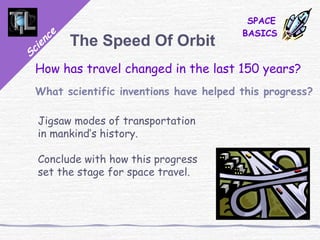 Science
SPACE
BASICS
The Speed Of Orbit
How has travel changed in the last 150 years?
What scientific inventions have helped this progress?
Jigsaw modes of transportation
in mankind’s history.
Conclude with how this progress
set the stage for space travel.
 