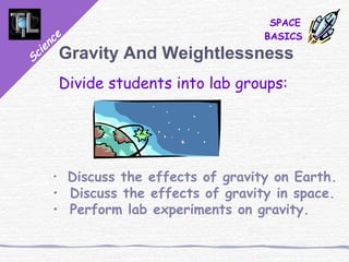 Science
SPACE
BASICS
Gravity And Weightlessness
Divide students into lab groups:
• Discuss the effects of gravity on Earth.
• Discuss the effects of gravity in space.
• Perform lab experiments on gravity.
 