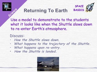 Science
SPACE
BASICSReturning To Earth
Use a model to demonstrate to the students
what it looks like when the Shuttle slows down
to re-enter Earth’s atmosphere.
Discuss:
• How the Shuttle slows down.
• What happens to the trajectory of the Shuttle.
• What happens upon re-entry.
• How the Shuttle is landed.
 
