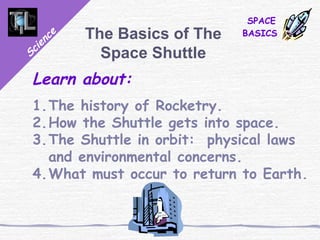 Science
SPACE
BASICSThe Basics of The
Space Shuttle
Learn about:
1.The history of Rocketry.
2.How the Shuttle gets into space.
3.The Shuttle in orbit: physical laws
and environmental concerns.
4.What must occur to return to Earth.
 