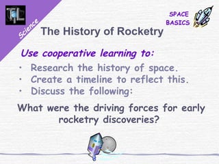 Science
SPACE
BASICS
The History of Rocketry
Use cooperative learning to:
• Research the history of space.
• Create a timeline to reflect this.
• Discuss the following:
What were the driving forces for early
rocketry discoveries?
 