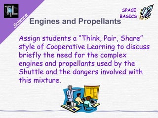 Science
SPACE
BASICS
Engines and Propellants
Assign students a “Think, Pair, Share”
style of Cooperative Learning to discuss
briefly the need for the complex
engines and propellants used by the
Shuttle and the dangers involved with
this mixture.
 