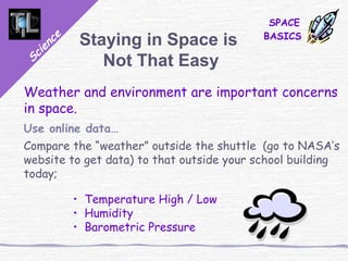 Science
SPACE
BASICS
Staying in Space is
Not That Easy
Weather and environment are important concerns
in space.
Use online data…
Compare the “weather” outside the shuttle (go to NASA’s
website to get data) to that outside your school building
today;
• Temperature High / Low
• Humidity
• Barometric Pressure
 
