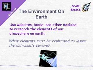Science
SPACE
BASICS
The Environment On
Earth
Use websites, books, and other modules
to research the elements of our
atmosphere on earth.
What elements must be replicated to insure
the astronauts survive?
 