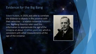 Evidence for the Big Bang
Edwin Hubble, in 1929, was able to correlate
the distance to objects in the universe with
their velocities -- a relation known as Hubble's
Law. Big Bang theorists later used this
information to approximate the age of the
Universe at about 15 billion years old, which is
consistent with other measurements of the
age of the Universe.
 
