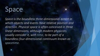 Space is the boundless three-dimensional extent in
which objects and events have relative position and
direction. Physical space is often conceived in three
linear dimensions, although modern physicists
usually consider it, with time, to be part of a
boundless four-dimensional continuum known as
spacetime.
Space
 