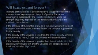 Will Space expand forever?
The fate of the universe is determined by a struggle between the
momentum of expansion and the pull of gravity. The rate of
expansion is expressed by the Hubble Constant, Ho, while the
strength of gravity depends on the density and pressure of the
matter in the universe.
If the pressure of the matter is low, as is the case with most forms of
matter of which we know, then the fate of the universe is governed
by the density.
If the density of the universe is less than the critical density, which is
proportional to the Ho
2, then the universe will expand forever.
If the density of the universe is greater than the critical density, then
gravity will eventually win and the universe will collapse back on
itself, the so called Big Crunch.
 