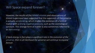 Will Space expand forever?
However, the results of the WMAP mission and observations of
distant supernova have suggested that the expansion of the universe
is actually accelerating, which implies the existence of a form of
matter with a strong negative pressure, such as the cosmological
constant. This strange form of matter is also sometimes referred to
as dark energy.
If dark energy in fact plays a significant role in the evolution of the
universe, then in all likelihood the universe will continue to expand
forever.
 