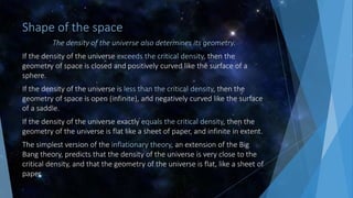 Shape of the space
The density of the universe also determines its geometry.
If the density of the universe exceeds the critical density, then the
geometry of space is closed and positively curved like the surface of a
sphere.
If the density of the universe is less than the critical density, then the
geometry of space is open (infinite), and negatively curved like the surface
of a saddle.
If the density of the universe exactly equals the critical density, then the
geometry of the universe is flat like a sheet of paper, and infinite in extent.
The simplest version of the inflationary theory, an extension of the Big
Bang theory, predicts that the density of the universe is very close to the
critical density, and that the geometry of the universe is flat, like a sheet of
paper.
 