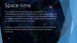 Space-time
The concepts of time and space are very important for
understanding the function of phenomena in the natural world. The
measurement of time is not absolute. Time is perceived by humans
in a relative fashion by using human created units of measurement
i.e. seconds, minutes, hours, and days.
In physics, spacetime (space–time continuum) is any mathematical
model that combines space and time into a single interwoven
continuum.
 