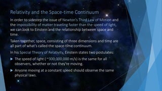 Relativity and the Space-time Continuum
In order to sidestep the issue of Newton's Third Law of Motion and
the impossibility of matter traveling faster than the speed of light,
we can look to Einstein and the relationship between space and
time.
Taken together, space, consisting of three dimensions and time are
all part of what's called the space-time continuum.
In his Special Theory of Relativity, Einstein states two postulates:
 The speed of light ( ~300,000,000 m/s) is the same for all
observers, whether or not they're moving.
 Anyone moving at a constant speed should observe the same
physical laws.
 