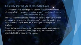 Relativity and the Space-time Continuum
Putting these two ideas together, Einstein realized that space and
time are relative -- an object in motion actually experiences time at a
slower rate than one at rest.
Although this may seem absurd to us, we travel incredibly slow when
compared to the speed of light, so we don't notice the hands on our
watches ticking slower when we're running or traveling on an
airplane.
Scientists have actually proved this phenomenon by sending atomic
clocks up with high-speed rocket ships. They returned to Earth
slightly behind the clocks on the ground.
 