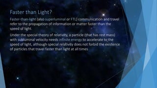 Faster than Light?
Faster-than-light (also superluminal or FTL) communication and travel
refer to the propagation of information or matter faster than the
speed of light.
Under the special theory of relativity, a particle (that has rest mass)
with subluminal velocity needs infinite energy to accelerate to the
speed of light, although special relativity does not forbid the existence
of particles that travel faster than light at all times
 