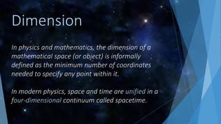 In physics and mathematics, the dimension of a
mathematical space (or object) is informally
defined as the minimum number of coordinates
needed to specify any point within it.
In modern physics, space and time are unified in a
four-dimensional continuum called spacetime.
Dimension
 