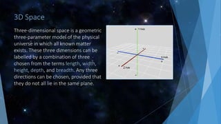 3D Space
Three-dimensional space is a geometric
three-parameter model of the physical
universe in which all known matter
exists. These three dimensions can be
labelled by a combination of three
chosen from the terms length, width,
height, depth, and breadth. Any three
directions can be chosen, provided that
they do not all lie in the same plane.
 