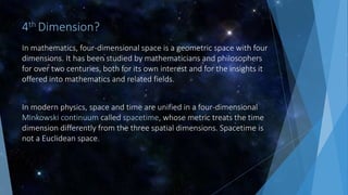 4th Dimension?
In mathematics, four-dimensional space is a geometric space with four
dimensions. It has been studied by mathematicians and philosophers
for over two centuries, both for its own interest and for the insights it
offered into mathematics and related fields.
In modern physics, space and time are unified in a four-dimensional
Minkowski continuum called spacetime, whose metric treats the time
dimension differently from the three spatial dimensions. Spacetime is
not a Euclidean space.
 