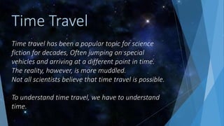 Time travel has been a popular topic for science
fiction for decades, Often jumping on special
vehicles and arriving at a different point in time.
The reality, however, is more muddled.
Not all scientists believe that time travel is possible.
To understand time travel, we have to understand
time.
Time Travel
 