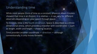Understanding time
While most people think of time as a constant, physicist Albert Einstein
showed that time is an illusion; it is relative — it can vary for different
observers depending on your speed through space.
To Einstein, time is the fourth dimension. Space is described as a three-
dimensional arena, which provides a traveller with coordinates — such
as length, width and height —showing location.
Time provides another coordinate — direction — although
conventionally, it only moves forward.
 
