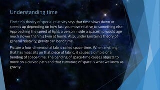 Understanding time
Einstein's theory of special relativity says that time slows down or
speeds up depending on how fast you move relative to something else.
Approaching the speed of light, a person inside a spaceship would age
much slower than his twin at home. Also, under Einstein's theory of
general relativity, gravity can bend time.
Picture a four-dimensional fabric called space-time. When anything
that has mass sits on that piece of fabric, it causes a dimple or a
bending of space-time. The bending of space-time causes objects to
move on a curved path and that curvature of space is what we know as
gravity.
 