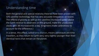 Understanding time
Both the general and special relativity theories have been proven with
GPS satellite technology that has very accurate timepieces on board.
The effects of gravity, as well as the satellites' increased speed above
the Earth relative to observers on the ground, make the unadjusted
clocks gain 38 microseconds a day. (Engineers make calibrations to
account for the difference.)
In a sense, this effect, called time dilation, means astronauts are time
travellers, as they return to Earth very, very slightly younger than their
identical twins that remain on the planet.
 