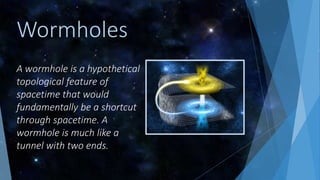 A wormhole is a hypothetical
topological feature of
spacetime that would
fundamentally be a shortcut
through spacetime. A
wormhole is much like a
tunnel with two ends.
Wormholes
 