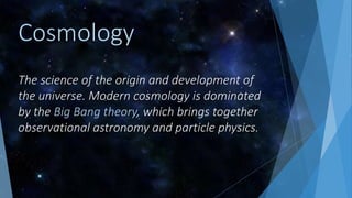 The science of the origin and development of
the universe. Modern cosmology is dominated
by the Big Bang theory, which brings together
observational astronomy and particle physics.
Cosmology
 