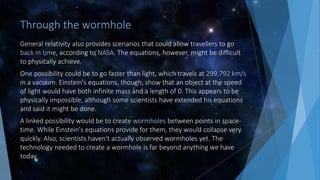 Through the wormhole
General relativity also provides scenarios that could allow travellers to go
back in time, according to NASA. The equations, however, might be difficult
to physically achieve.
One possibility could be to go faster than light, which travels at 299,792 km/s
in a vacuum. Einstein's equations, though, show that an object at the speed
of light would have both infinite mass and a length of 0. This appears to be
physically impossible, although some scientists have extended his equations
and said it might be done.
A linked possibility would be to create wormholes between points in space-
time. While Einstein's equations provide for them, they would collapse very
quickly. Also, scientists haven't actually observed wormholes yet. The
technology needed to create a wormhole is far beyond anything we have
today.
 