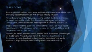 Black holes
Another possibility would be to move a ship rapidly around a black hole, or to
artificially create that condition with a huge, rotating structure.
"Around and around they'd go, experiencing just half the time of everyone
far away from the black hole. The ship and its crew would be traveling
through time“, physicist Stephen Hawking wrote in the Daily Mail in 2010.
Imagine they circled the black hole for five of their years. Ten years would
pass elsewhere. When they got home, everyone on Earth would have aged
five years more than they had."
However, he added, the crew would need to travel around the speed of light
for this to work. Physicist Amos Iron at the Technion-Israel Institute of
Technology in Haifa, Israel pointed out another limitation if one used a
machine: it might fall apart before being able to rotate that quickly.
 
