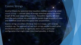 Cosmic Strings
Another theory for potential time travellers involves something called
cosmic strings — narrow tubes of energy stretched across the entire
length of the ever-expanding universe. These thin regions, left over
from the early cosmos, are predicted to contain huge amounts of mass
and therefore could warp the space-time around them.
Cosmic strings are either infinite or they’re in loops, with no ends,
scientists say. The approach of two such strings parallel to each other
would bend space-time so vigorously and in such a particular
configuration that might make time travel possible, in theory.
 