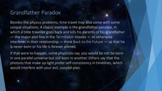 Grandfather Paradox
Besides the physics problems, time travel may also come with some
unique situations. A classic example is the grandfather paradox, in
which a time traveller goes back and kills his parents or his grandfather
— the major plot line in the Terminator movies — or otherwise
interferes in their relationship — think Back to the Future — so that he
is never born or his life is forever altered.
If that were to happen, some physicists say, you would be not be born
in one parallel universe but still born in another. Others say that the
photons that make up light prefer self-consistency in timelines, which
would interfere with your evil, suicidal plan.
 
