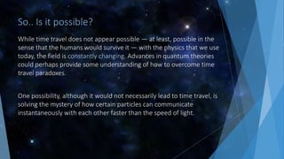 So.. Is it possible?
While time travel does not appear possible — at least, possible in the
sense that the humans would survive it — with the physics that we use
today, the field is constantly changing. Advances in quantum theories
could perhaps provide some understanding of how to overcome time
travel paradoxes.
One possibility, although it would not necessarily lead to time travel, is
solving the mystery of how certain particles can communicate
instantaneously with each other faster than the speed of light.
 