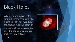 When a super-massive star
dies, it's corpse collapses into
a knot so tight not even light
can escape. And this drain on
the fabric of the Universe can
alter the shape of space and
shift the flow of time.
Black Holes
 