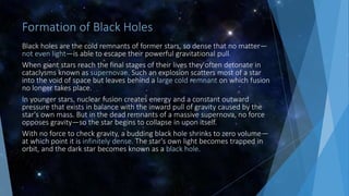 Formation of Black Holes
Black holes are the cold remnants of former stars, so dense that no matter—
not even light—is able to escape their powerful gravitational pull.
When giant stars reach the final stages of their lives they often detonate in
cataclysms known as supernovae. Such an explosion scatters most of a star
into the void of space but leaves behind a large cold remnant on which fusion
no longer takes place.
In younger stars, nuclear fusion creates energy and a constant outward
pressure that exists in balance with the inward pull of gravity caused by the
star's own mass. But in the dead remnants of a massive supernova, no force
opposes gravity—so the star begins to collapse in upon itself.
With no force to check gravity, a budding black hole shrinks to zero volume—
at which point it is infinitely dense. The star's own light becomes trapped in
orbit, and the dark star becomes known as a black hole.
 