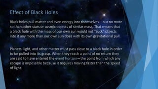 Effect of Black Holes
Black holes pull matter and even energy into themselves—but no more
so than other stars or cosmic objects of similar mass. That means that
a black hole with the mass of our own sun would not "suck" objects
into it any more than our own sun does with its own gravitational pull.
Planets, light, and other matter must pass close to a black hole in order
to be pulled into its grasp. When they reach a point of no return they
are said to have entered the event horizon—the point from which any
escape is impossible because it requires moving faster than the speed
of light.
 