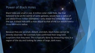 Power of Black Holes
Black holes are small in size. A million-solar-mass hole, like that
believed to be at the centre of some galaxies, would have a radius of
just about three million kilometres—only about four times the size of
the sun. A black hole with a mass equal to that of the sun would have a
three-kilometre radius.
Because they are so small, distant, and dark, black holes cannot be
directly observed. Yet scientists have confirmed their long-held
suspicions that they exist. This is typically done by measuring mass in a
region of the sky and looking for areas of large, dark mass.
 