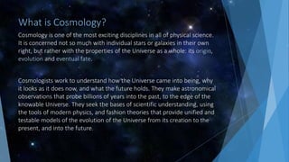 What is Cosmology?
Cosmology is one of the most exciting disciplines in all of physical science.
It is concerned not so much with individual stars or galaxies in their own
right, but rather with the properties of the Universe as a whole: its origin,
evolution and eventual fate.
Cosmologists work to understand how the Universe came into being, why
it looks as it does now, and what the future holds. They make astronomical
observations that probe billions of years into the past, to the edge of the
knowable Universe. They seek the bases of scientific understanding, using
the tools of modern physics, and fashion theories that provide unified and
testable models of the evolution of the Universe from its creation to the
present, and into the future.
 