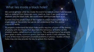 What lies inside a black hole?
We cannot glimpse what lies inside the event horizon of a black hole because
light or material from there can never reach us. Even if we could send an
explorer into the black hole, she could never communicate back to us.
Current theories predict that all the matter in a black hole is piled up in a
single point at the centre, but we do not understand how this central
singularity works.
To properly understand the black hole centre requires a fusion of the theory
of gravity with the theory that describes the behaviour of matter on the
smallest scales, called quantum mechanics. This unifying theory has already
been given a name, quantum gravity, but how it works is still unknown. This
is one of the most important unsolved problems in physics. Studies of black
holes may one day provide the key to unlock this mystery.
 