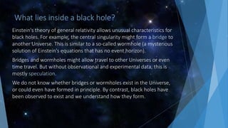 What lies inside a black hole?
Einstein's theory of general relativity allows unusual characteristics for
black holes. For example, the central singularity might form a bridge to
another Universe. This is similar to a so-called wormhole (a mysterious
solution of Einstein's equations that has no event horizon).
Bridges and wormholes might allow travel to other Universes or even
time travel. But without observational and experimental data, this is
mostly speculation.
We do not know whether bridges or wormholes exist in the Universe,
or could even have formed in principle. By contrast, black holes have
been observed to exist and we understand how they form.
 