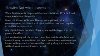 Gravity: Not what it seems
When Einstein wrote his general theory of relativity in 1915, he found
a new way to describe gravity.
It was not a force, as Sir Isaac Newton had supposed, but a
consequence of the distortion of space and time, conceived together
in his theory as space-time.
Any object distorts the fabric of space-time and the bigger it is, the
greater the effect.
Just as a bowling ball placed on a trampoline stretches the fabric and
causes it to sag, so planets and stars warp space-time - a phenomenon
known as the geodetic effect. A marble moving along the trampoline
will be drawn inexorably towards the ball.
 