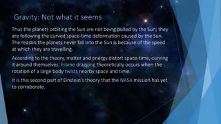 Gravity: Not what it seems
Thus the planets orbiting the Sun are not being pulled by the Sun; they
are following the curved space-time deformation caused by the Sun.
The reason the planets never fall into the Sun is because of the speed
at which they are travelling.
According to the theory, matter and energy distort space-time, curving
it around themselves. Frame dragging theoretically occurs when the
rotation of a large body twists nearby space and time.
It is this second part of Einstein's theory that the NASA mission has yet
to corroborate.
 